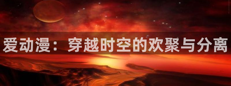 羞羞漫画禁漫天堂：爱动漫：穿越时空的欢聚与分离